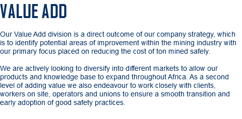 VALUE ADD Our Value Add division is a direct outcome of our company strategy, which is to identify potential areas of improvement within the mining industry with our primary focus placed on reducing the cost of ton mined safely. We are actively looking to diversify into different markets to allow our products and knowledge base to expand throughout Africa. As a second level of adding value we also endeavour to work closely with clients, workers on site, operators and unions to ensure a smooth transition and early adoption of good safety practices.
